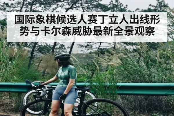 国际象棋候选人赛丁立人出线形势与卡尔森威胁最新全景观察