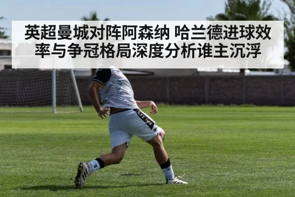 英超曼城对阵阿森纳 哈兰德进球效率与争冠格局深度分析谁主沉浮
