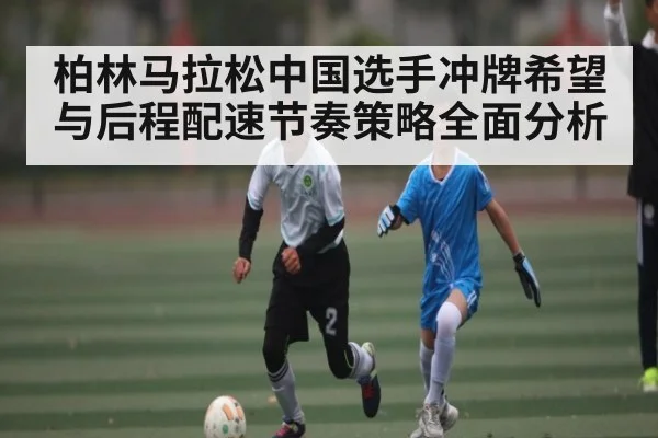 柏林马拉松中国选手冲牌希望与后程配速节奏策略全面分析